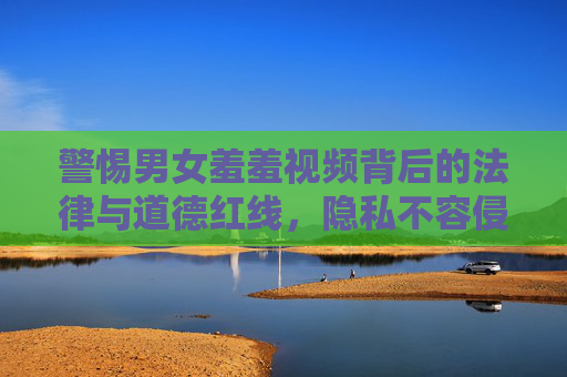 警惕男女羞羞视频背后的法律与道德红线，隐私不容侵犯，违法必究