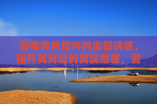 警惕黄色软件的虚假诱惑，揭开其背后的真实危害，警惕黄色软件，虚假诱惑背后的真实危害