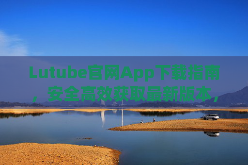 Lutube官网App下载指南，安全高效获取最新版本，Lutube官网App最新版本安全高效下载指南