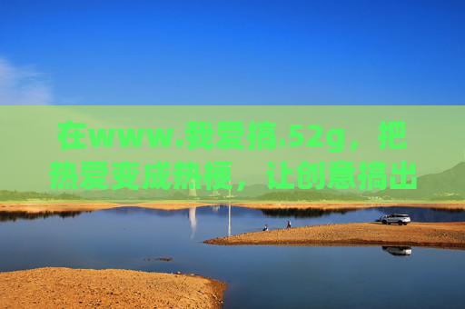在www.我爱搞.52g，把热爱变成热梗，让创意搞出花儿，我爱搞52g，热爱变热梗，创意开出花儿