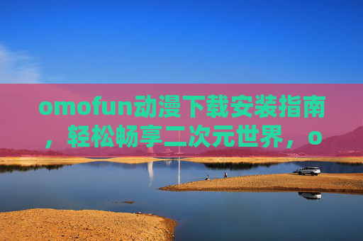 omofun动漫下载安装指南，轻松畅享二次元世界，omofun动漫下载安装指南，畅享二次元世界