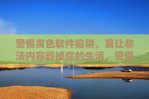 警惕黄色软件陷阱,莫让非法内容毁掉你的生活,警惕黄色软件陷阱,莫让非法内容毁生活