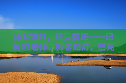 师者如灯，照亮前路——记黄91老师，师者如灯，照亮前路——记黄91老师