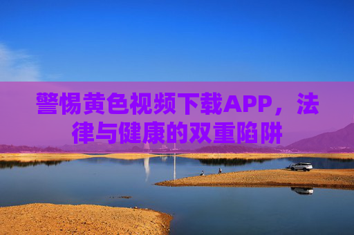 警惕黄色视频下载APP,法律与健康的双重陷阱