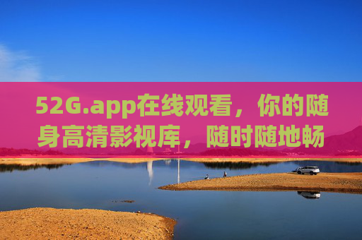 52G.app在线观看，你的随身高清影视库，随时随地畅享好时光，52G.app，随身高清影视库，随时随地畅享好时光