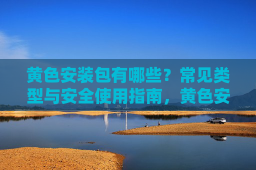 黄色安装包有哪些？常见类型与安全使用指南，黄色安装包常见类型与安全使用指南