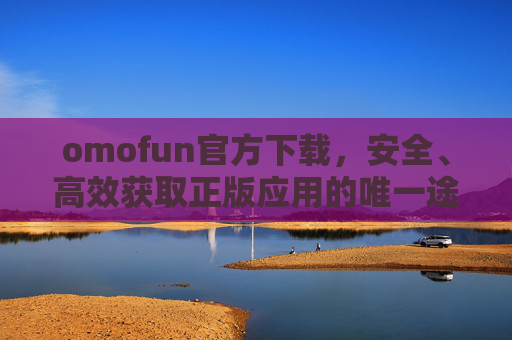 omofun官方下载,安全、高效获取正版应用的唯一途径,omofun官方下载,安全高效获取正版应用的唯一途径