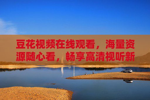 豆花视频在线观看，海量资源随心看，畅享高清视听新体验，豆花视频在线观看，海量资源，畅享高清视听