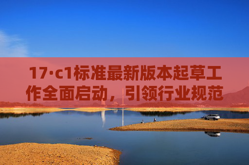 17·c1标准最新版本起草工作全面启动,引领行业规范新方向,17·c1标准最新版本起草全面启动 引领行业规范新方向