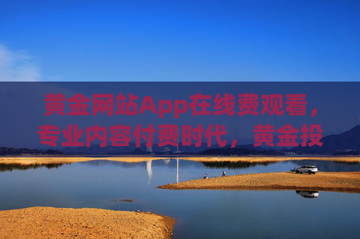 黄金网站App在线费观看,专业内容付费时代,黄金投资如何看得更准?黄金App付费观看,专业内容助投资看得更准?