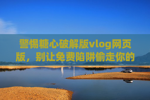 警惕糖心破解版vlog网页版，别让免费陷阱偷走你的数据与安全，警惕糖心破解版vlog网页版，别让免费陷阱偷走你的数据与安全