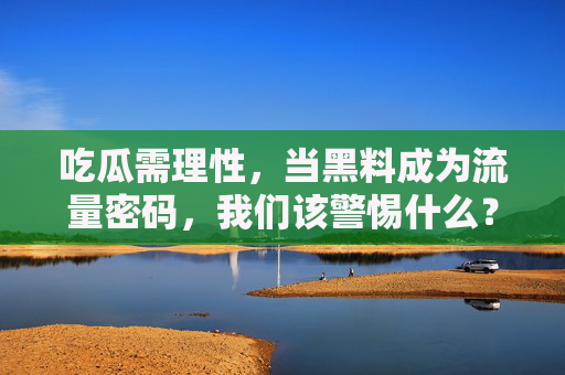 吃瓜需理性,当黑料成为流量密码,我们该警惕什么?黑料成流量密码,理性吃瓜需警惕