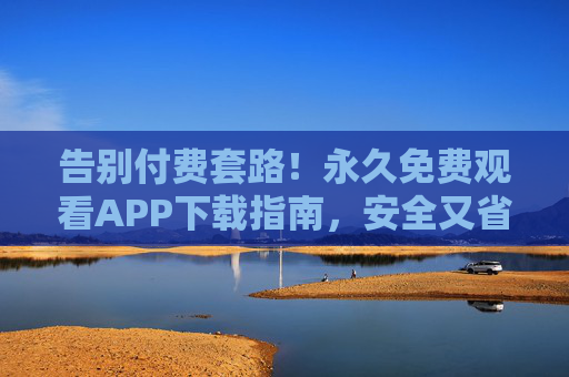 告别付费套路！永久免费观看APP下载指南，安全又省心，永久免费观看APP下载指南，告别套路，安全省心