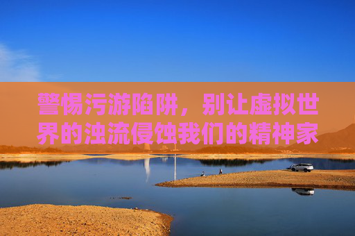 警惕污游陷阱,别让虚拟世界的浊流侵蚀我们的精神家园,警惕污游陷阱,守护精神家园