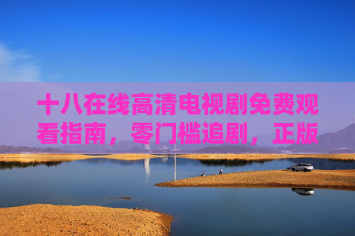 十八在线高清电视剧免费观看指南,零门槛追剧,正版资源随心看,十八在线高清免费剧指南,零门槛追正版