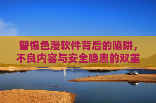 警惕色漫软件背后的陷阱,不良内容与安全隐患的双重风险,警惕色漫软件,不良内容与安全隐患的双重陷阱