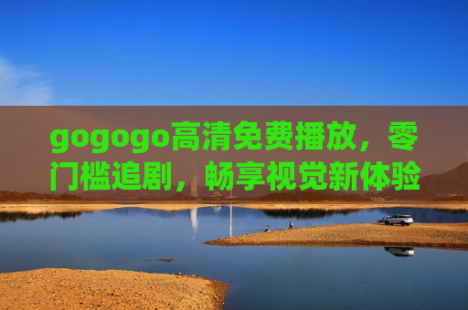 gogogo高清免费播放,零门槛追剧,畅享视觉新体验,gogogo高清免费零门槛追剧,畅享视觉新体验