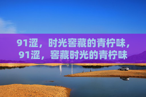 91涩，时光窖藏的青柠味，91涩，窖藏时光的青柠味