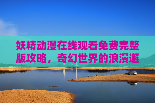 妖精动漫在线观看免费完整版攻略,奇幻世界的浪漫邂逅,妖精动漫奇幻浪漫邂逅观看攻略