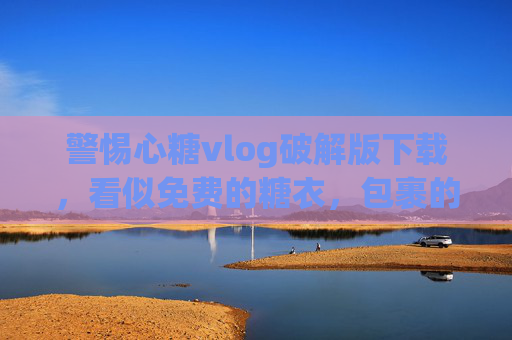 警惕心糖vlog破解版下载，看似免费的糖衣，包裹的可能是苦果！警惕心糖vlog破解版下载，免费糖衣裹苦果