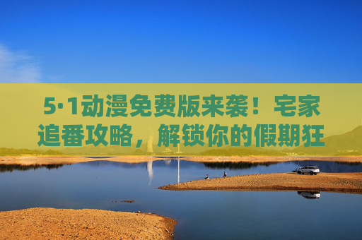 5·1动漫免费版来袭!宅家追番攻略,解锁你的假期狂欢,5·1动漫免费版,宅家追番攻略解锁假期狂欢