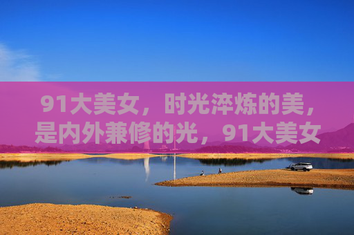 91大美女,时光淬炼的美,是内外兼修的光,91大美女,时光淬炼的内外兼修之光