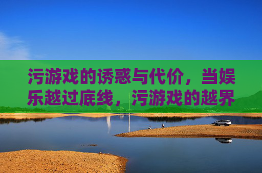 污游戏的诱惑与代价,当娱乐越过底线,污游戏的越界诱惑与代价
