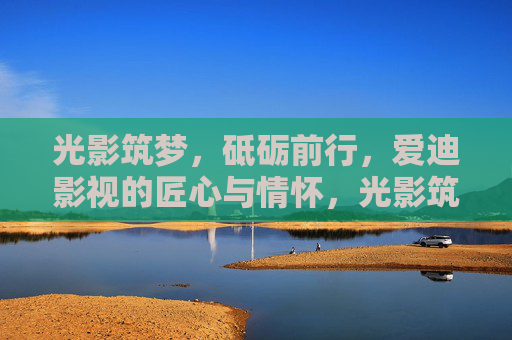 光影筑梦,砥砺前行,爱迪影视的匠心与情怀,光影筑梦,匠心为怀,爱迪影视砥砺前行