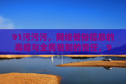 91污污污,网络低俗信息的毒瘤与全民抵制的责任,91污污污,网络低俗信息的毒瘤与全民责任