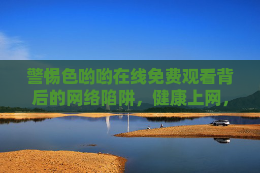 警惕色哟哟在线免费观看背后的网络陷阱,健康上网,远离不良信息,警惕色哟哟在线免费观看,网络陷阱与健康上网警示