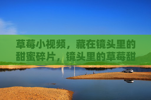 草莓小视频,藏在镜头里的甜蜜碎片,镜头里的草莓甜