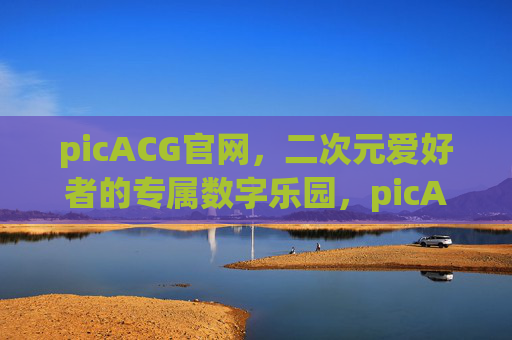 picACG官网,二次元爱好者的专属数字乐园,picACG官网,二次元爱好者的专属数字乐园