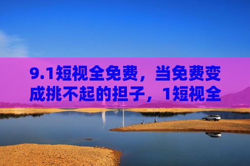 9.1短视全免费，当免费变成挑不起的担子，1短视全免费，当免费变成挑不起的担子