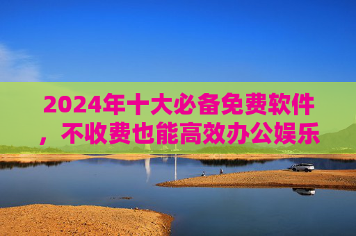 2024年十大必备免费软件,不收费也能高效办公娱乐!2024年十大必备免费软件,高效办公娱乐全免费!