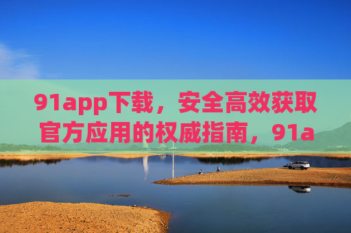 91app下载，安全高效获取官方应用的权威指南，91app下载，安全高效获取官方应用的权威指南