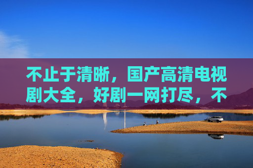 不止于清晰，国产高清电视剧大全，好剧一网打尽，不止清晰，国产高清好剧一网打尽