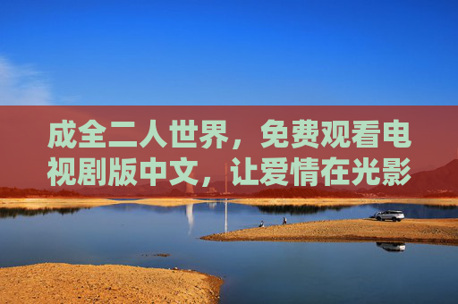 成全二人世界，免费观看电视剧版中文，让爱情在光影里升温，免费观看中文剧，二人世界的爱情光影升温