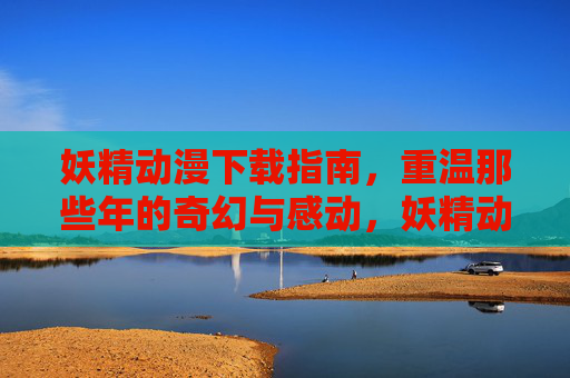 妖精动漫下载指南,重温那些年的奇幻与感动,妖精动漫下载指南,重温那些年的奇幻与感动