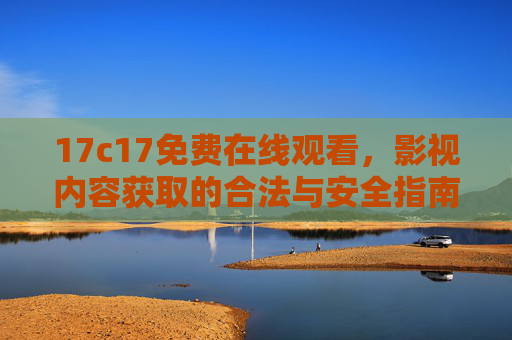 17c17免费在线观看,影视内容获取的合法与安全指南,17c17免费在线观看,影视内容合法安全获取指南