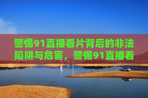 警惕91直播看片背后的非法陷阱与危害，警惕91直播看片，非法陷阱与危害