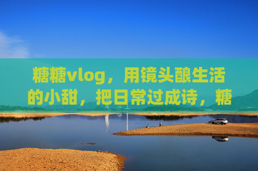 糖糖vlog,用镜头酿生活的小甜,把日常过成诗,糖糖vlog,镜头酿甜,日常作诗