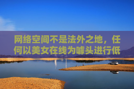 网络空间不是法外之地，任何以美女在线为噱头进行低俗传播、违规运营的行为，都涉嫌违反法律法规和社会主义核心价值观。我们应坚决抵制此类不良信息，共同维护健康、清朗的网络环境，网络空间非法外之地 抵制低俗传播守护清朗环境