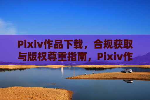 Pixiv作品下载，合规获取与版权尊重指南，Pixiv作品合规下载与版权尊重指南