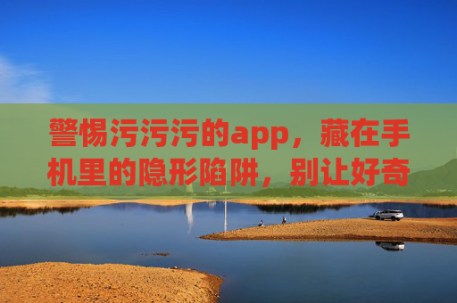 警惕污污污的app,藏在手机里的隐形陷阱,别让好奇心毁掉你,警惕!手机污污污app,隐形陷阱,好奇心别毁掉你