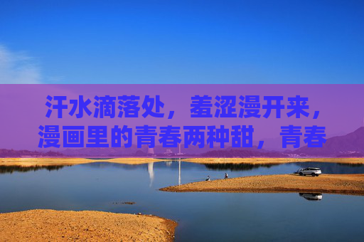 汗水滴落处,羞涩漫开来,漫画里的青春两种甜,青春漫画,汗与羞的两种甜