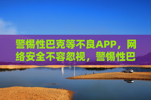 警惕性巴克等不良APP，网络安全不容忽视，警惕性巴克等不良APP，网络安全不容忽视
