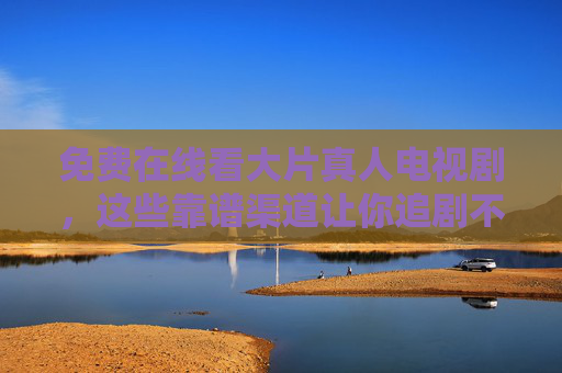 免费在线看大片真人电视剧，这些靠谱渠道让你追剧不花钱！免费追剧大片真人剧，靠谱在线渠道大推荐
