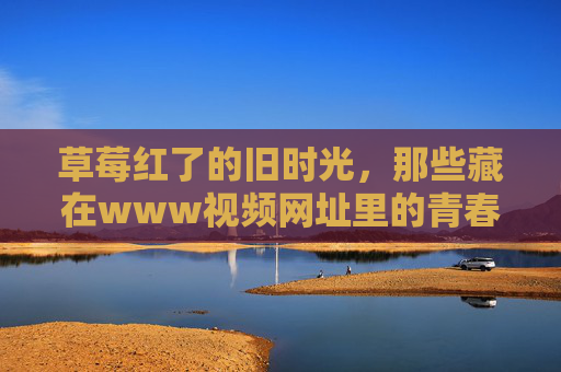 草莓红了的旧时光,那些藏在www视频网址里的青春甜味,草莓红了旧时光,视频里的青春甜味