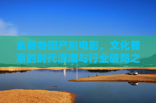 免费看国产剧电影,文化普惠的时代浪潮与行业破局之路,文化普惠浪潮,国产剧电影的免费模式与行业破局