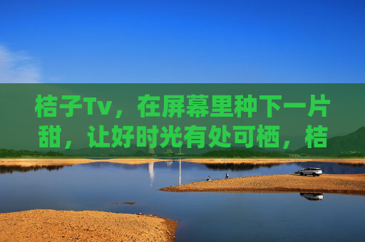 桔子Tv,在屏幕里种下一片甜,让好时光有处可栖,桔子Tv,屏幕栖甜时光